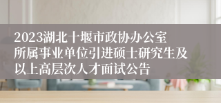 2023湖北十堰市政协办公室所属事业单位引进硕士研究生及以上高层次人才面试公告 