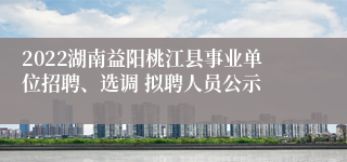 2022湖南益阳桃江县事业单位招聘、选调 拟聘人员公示