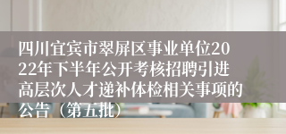 四川宜宾市翠屏区事业单位2022年下半年公开考核招聘引进高层次人才递补体检相关事项的公告（第五批）