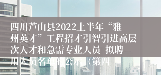 四川芦山县2022上半年“雅州英才”工程招才引智引进高层次人才和急需专业人员  拟聘用人员名单的公示（第四
