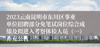 2023云南昆明市东川区事业单位招聘部分免笔试岗位综合成绩及拟进入考察体检人员（一）补充公告