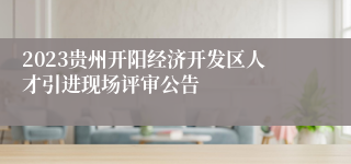 2023贵州开阳经济开发区人才引进现场评审公告