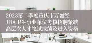 2023第二季度重庆市万盛经开区卫生事业单位考核招聘紧缺高层次人才笔试成绩及进入资格复审相关事宜的通知