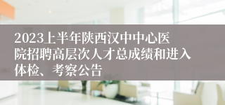 2023上半年陕西汉中中心医院招聘高层次人才总成绩和进入体检、考察公告