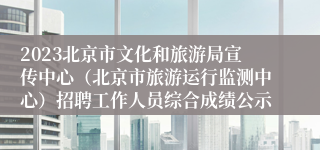 2023北京市文化和旅游局宣传中心（北京市旅游运行监测中心）招聘工作人员综合成绩公示
