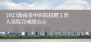 2023海南省中医院招聘工作人员综合成绩公示