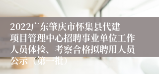 2022广东肇庆市怀集县代建项目管理中心招聘事业单位工作人员体检、考察合格拟聘用人员公示（第一批）
