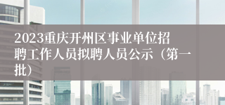 2023重庆开州区事业单位招聘工作人员拟聘人员公示（第一批）