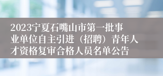 2023宁夏石嘴山市第一批事业单位自主引进（招聘）青年人才资格复审合格人员名单公告