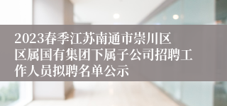 2023春季江苏南通市崇川区区属国有集团下属子公司招聘工作人员拟聘名单公示