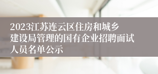 2023江苏连云区住房和城乡建设局管理的国有企业招聘面试人员名单公示