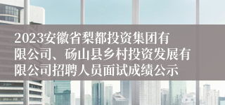 2023安徽省梨都投资集团有限公司、砀山县乡村投资发展有限公司招聘人员面试成绩公示