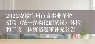 2022安徽宿州市直事业单位招聘（统一结构化面试岗）体检和三支一扶资格复审补充公告