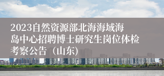 2023自然资源部北海海域海岛中心招聘博士研究生岗位体检考察公告（山东)