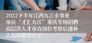 2022下半年江西九江市事业单位“才汇九江”重庆专场招聘高层次人才市直岗位考察后递补人员拟聘用公示