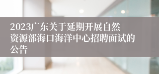 2023广东关于延期开展自然资源部海口海洋中心招聘面试的公告