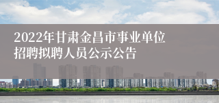 2022年甘肃金昌市事业单位招聘拟聘人员公示公告