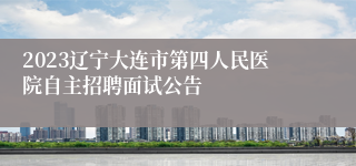2023辽宁大连市第四人民医院自主招聘面试公告