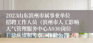 2023山东滨州市属事业单位招聘工作人员（滨州市人工影响天气管理服务中心A030岗位）总成绩和考察、体检公告