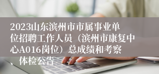 2023山东滨州市市属事业单位招聘工作人员（滨州市康复中心A016岗位）总成绩和考察、体检公告