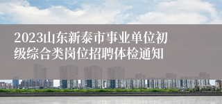 2023山东新泰市事业单位初级综合类岗位招聘体检通知