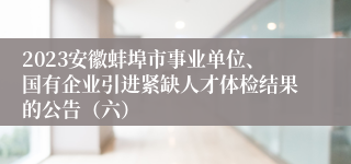 2023安徽蚌埠市事业单位、国有企业引进紧缺人才体检结果的公告（六）