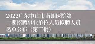 2022广东中山市南朗医院第二期招聘事业单位人员拟聘人员名单公布（第三批）
