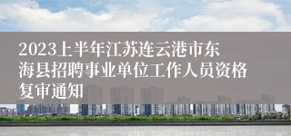 2023上半年江苏连云港市东海县招聘事业单位工作人员资格复审通知