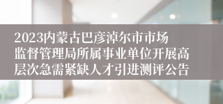 2023内蒙古巴彦淖尔市市场监督管理局所属事业单位开展高层次急需紧缺人才引进测评公告