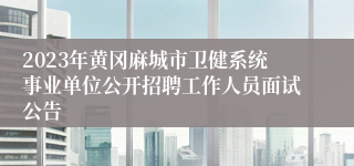 2023年黄冈麻城市卫健系统事业单位公开招聘工作人员面试公告