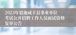 2023年恩施咸丰县事业单位考试公开招聘工作人员面试资格复审公告