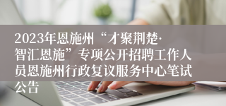 2023年恩施州“才聚荆楚·智汇恩施”专项公开招聘工作人员恩施州行政复议服务中心笔试公告