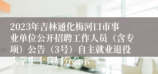 2023年吉林通化梅河口市事业单位公开招聘工作人员（含专项）公告（3号）自主就业退役大学生士兵加分公示