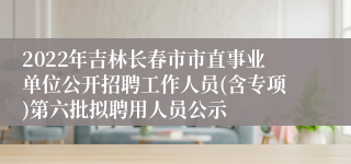 2022年吉林长春市市直事业单位公开招聘工作人员(含专项)第六批拟聘用人员公示