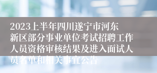 2023上半年四川遂宁市河东新区部分事业单位考试招聘工作人员资格审核结果及进入面试人员名单和相关事宜公告