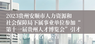 2023贵州安顺市人力资源和社会保障局下属事业单位参加“第十一届贵州人才博览会”引才资格初审人员名单公告