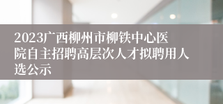 2023广西柳州市柳铁中心医院自主招聘高层次人才拟聘用人选公示