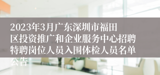 2023年3月广东深圳市福田区投资推广和企业服务中心招聘特聘岗位人员入围体检人员名单公告