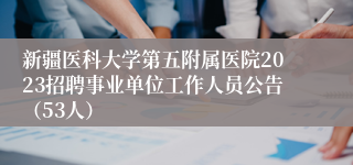 新疆医科大学第五附属医院2023招聘事业单位工作人员公告（53人）