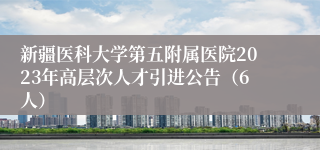 新疆医科大学第五附属医院2023年高层次人才引进公告（6人）