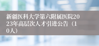 新疆医科大学第六附属医院2023年高层次人才引进公告（10人）