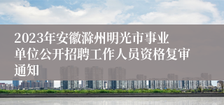 2023年安徽滁州明光市事业单位公开招聘工作人员资格复审通知