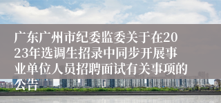 广东广州市纪委监委关于在2023年选调生招录中同步开展事业单位人员招聘面试有关事项的公告