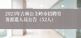 2023年吉林公主岭市招聘劳务派遣人员公告（52人）