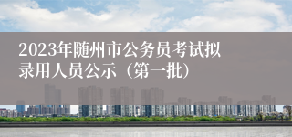 2023年随州市公务员考试拟录用人员公示（第一批）