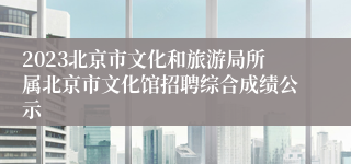 2023北京市文化和旅游局所属北京市文化馆招聘综合成绩公示