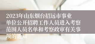 2023年山东烟台招远市事业单位公开招聘工作人员进入考察范围人员名单和考察政审有关事项的通知