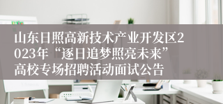 山东日照高新技术产业开发区2023年“逐日追梦照亮未来”高校专场招聘活动面试公告