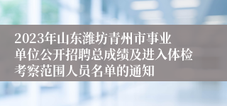 2023年山东潍坊青州市事业单位公开招聘总成绩及进入体检考察范围人员名单的通知