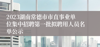 2023湖南常德市市直事业单位集中招聘第一批拟聘用人员名单公示